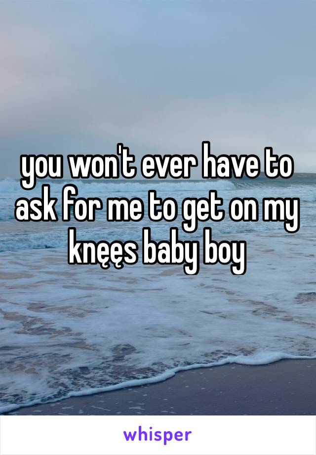 you won't ever have to ask for me to get on my knęęs baby boy