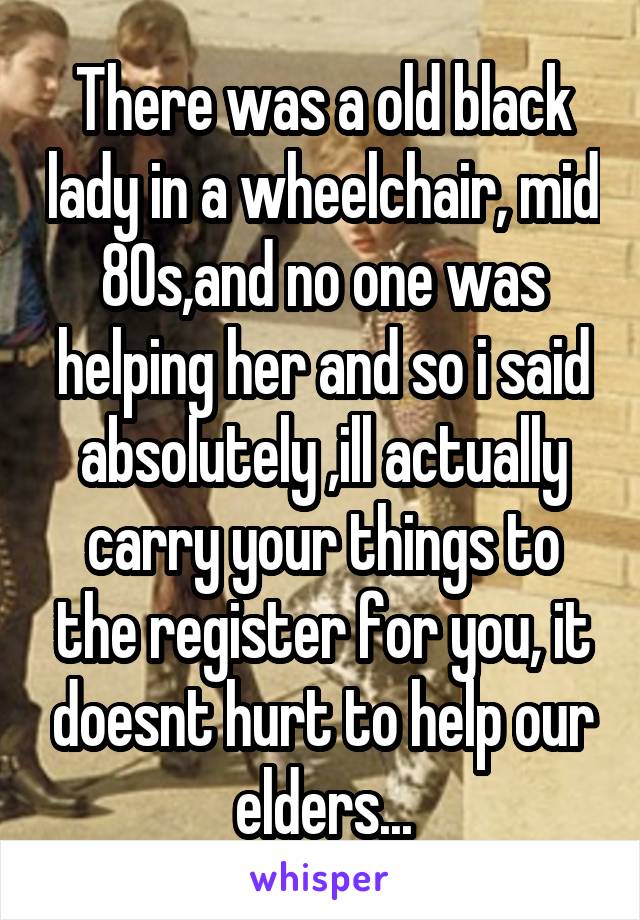 There was a old black lady in a wheelchair, mid 80s,and no one was helping her and so i said absolutely ,ill actually carry your things to the register for you, it doesnt hurt to help our elders...