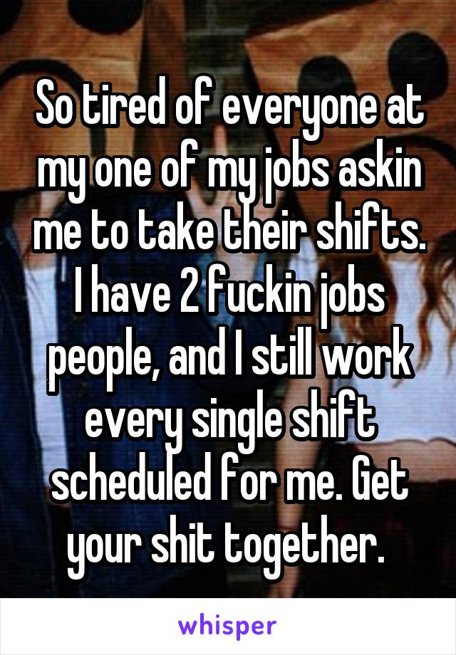 So tired of everyone at my one of my jobs askin me to take their shifts. I have 2 fuckin jobs people, and I still work every single shift scheduled for me. Get your shit together. 