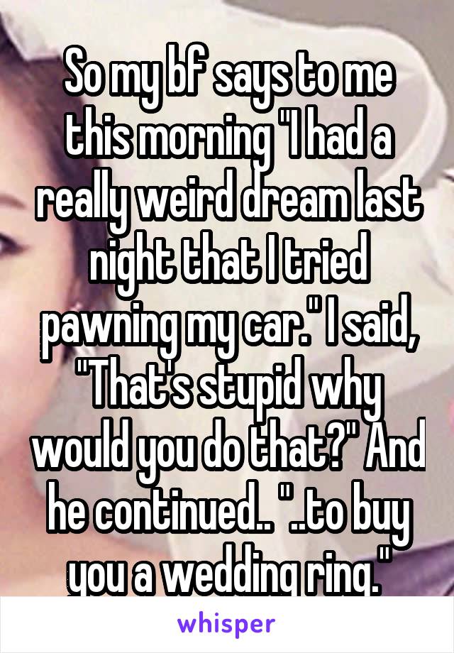 So my bf says to me this morning "I had a really weird dream last night that I tried pawning my car." I said, "That's stupid why would you do that?" And he continued.. "..to buy you a wedding ring."