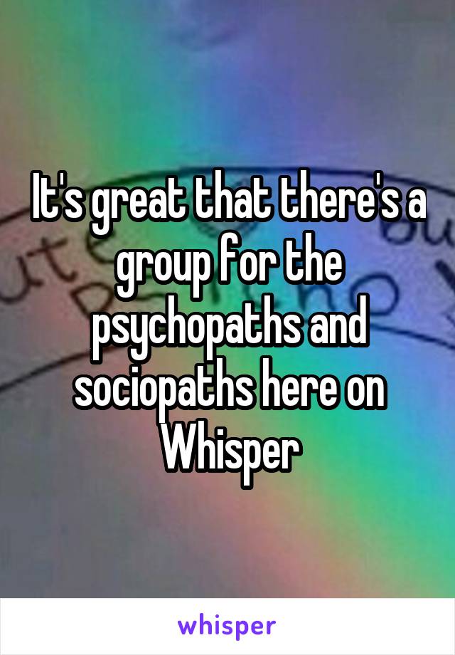 It's great that there's a group for the psychopaths and sociopaths here on Whisper