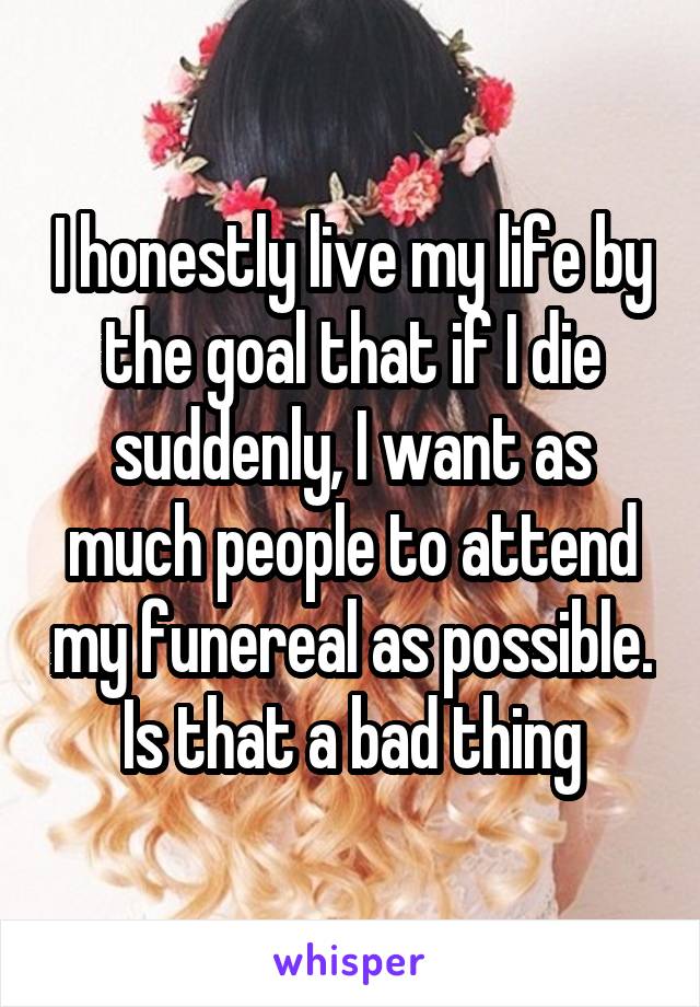 I honestly live my life by the goal that if I die suddenly, I want as much people to attend my funereal as possible.
Is that a bad thing