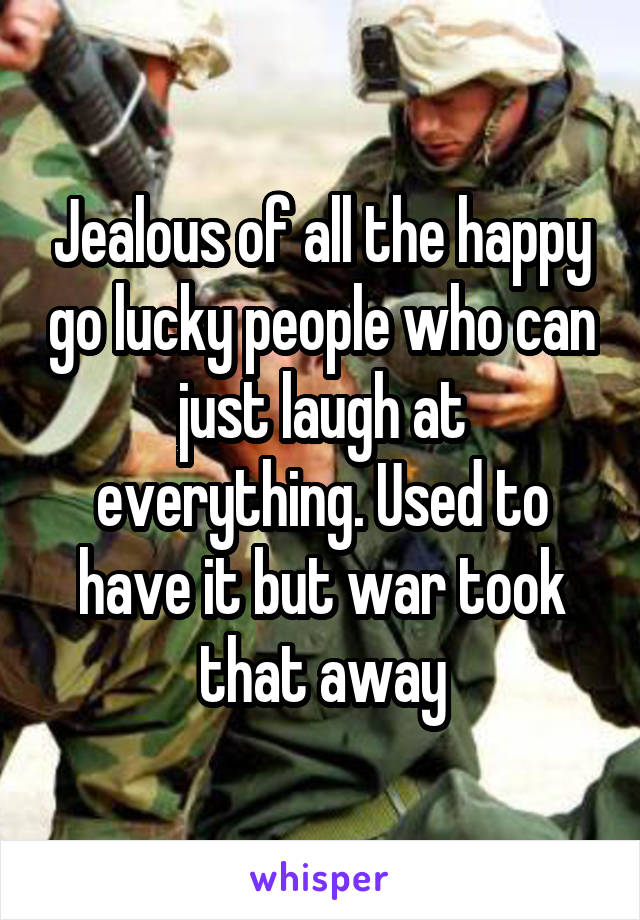 Jealous of all the happy go lucky people who can just laugh at everything. Used to have it but war took that away