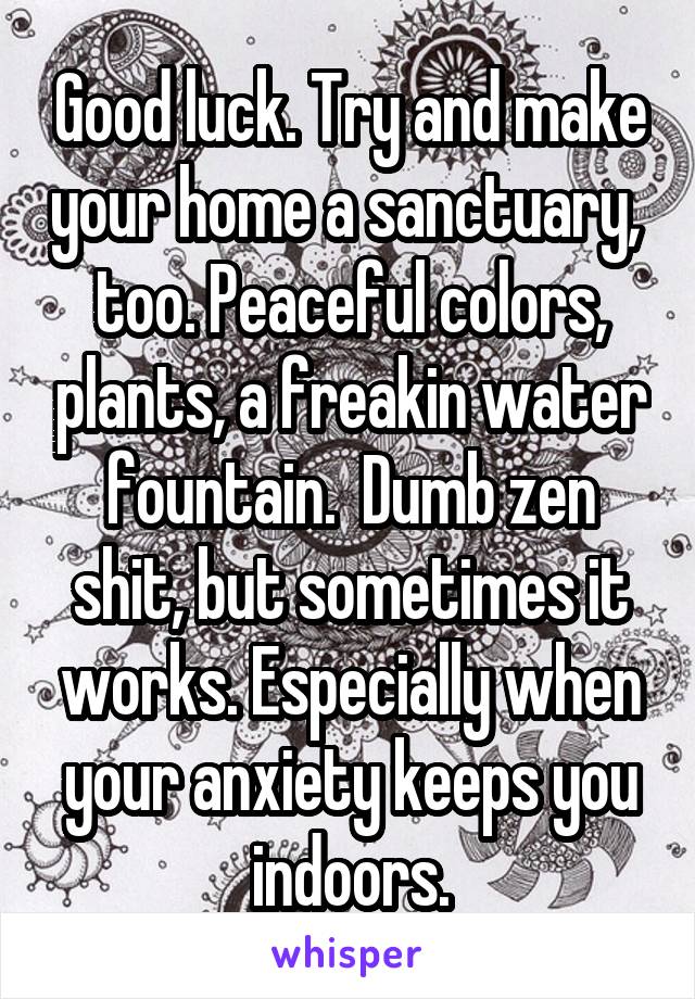 Good luck. Try and make your home a sanctuary,  too. Peaceful colors, plants, a freakin water fountain.  Dumb zen shit, but sometimes it works. Especially when your anxiety keeps you indoors.