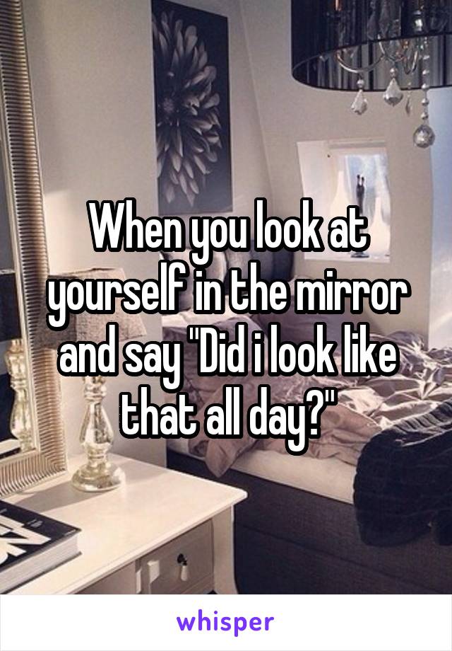 When you look at yourself in the mirror and say "Did i look like that all day?"