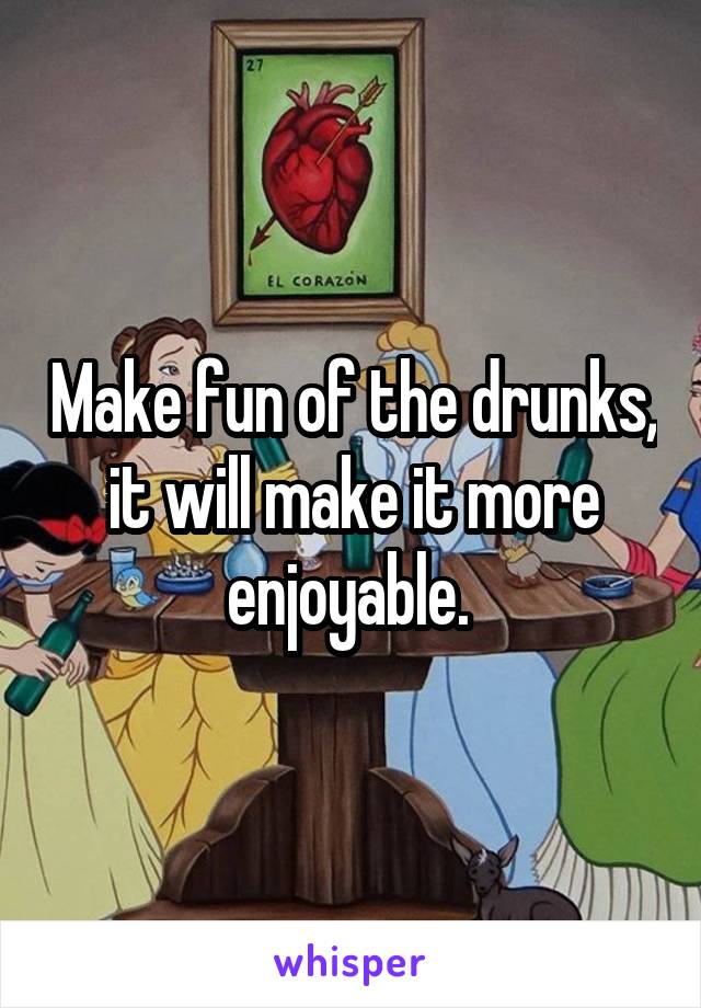 Make fun of the drunks, it will make it more enjoyable. 