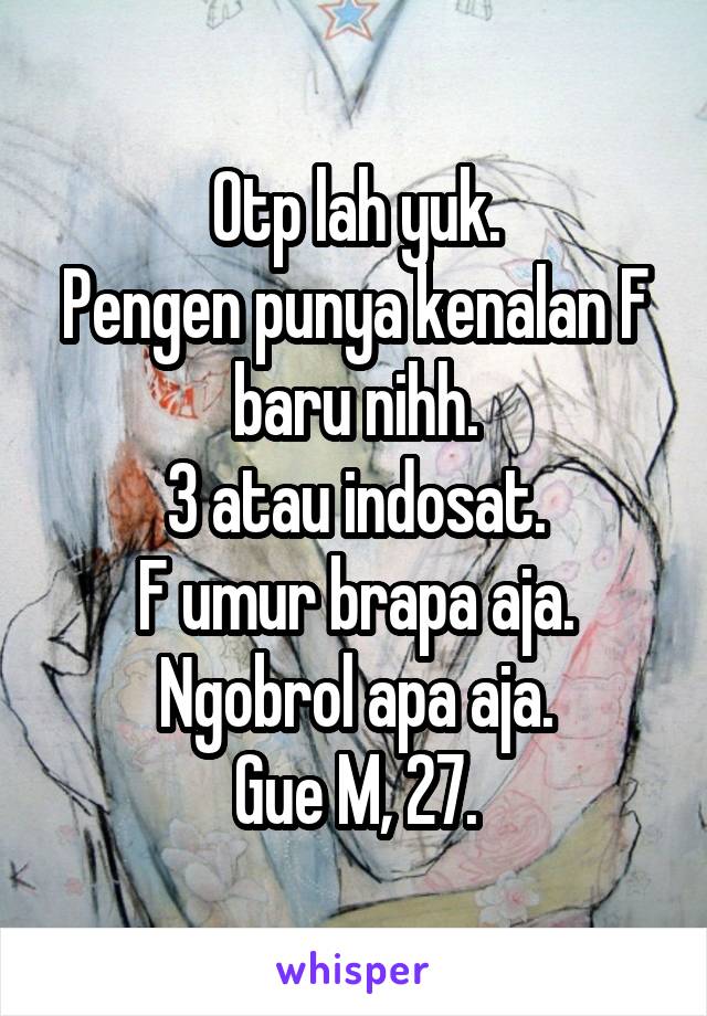 Otp lah yuk.
Pengen punya kenalan F baru nihh.
3 atau indosat.
F umur brapa aja.
Ngobrol apa aja.
Gue M, 27.