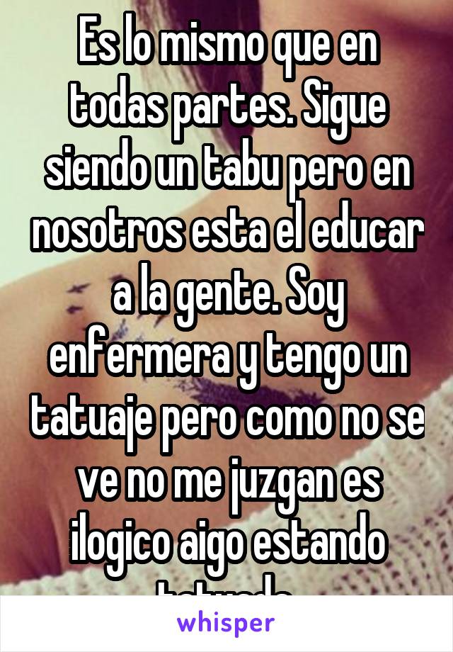 Es lo mismo que en todas partes. Sigue siendo un tabu pero en nosotros esta el educar a la gente. Soy enfermera y tengo un tatuaje pero como no se ve no me juzgan es ilogico aigo estando tatuada.