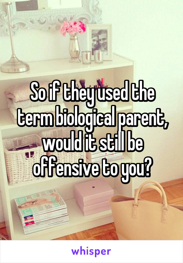 So if they used the term biological parent, would it still be offensive to you?