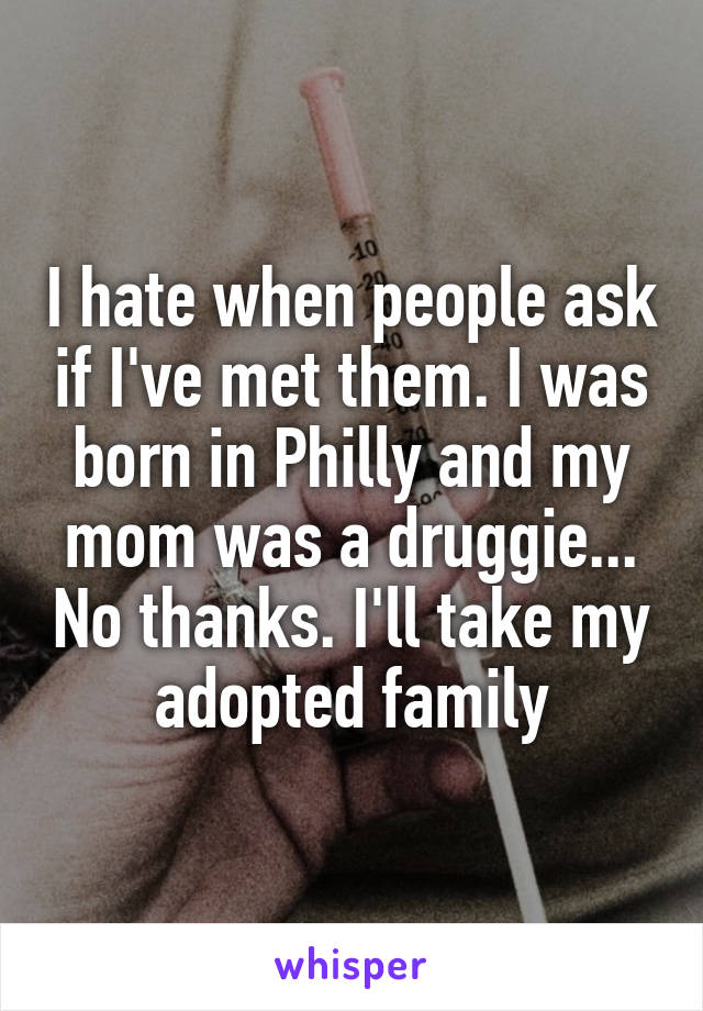 I hate when people ask if I've met them. I was born in Philly and my mom was a druggie... No thanks. I'll take my adopted family