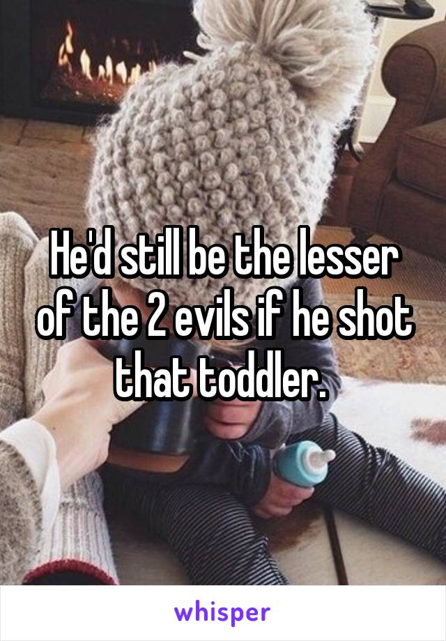 He'd still be the lesser of the 2 evils if he shot that toddler. 