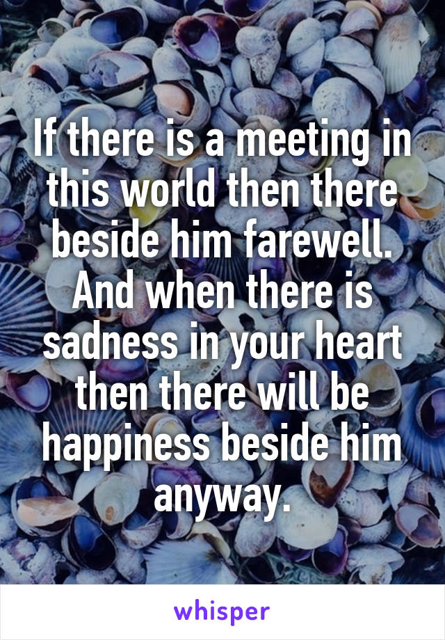 If there is a meeting in this world then there beside him farewell. And when there is sadness in your heart then there will be happiness beside him anyway.