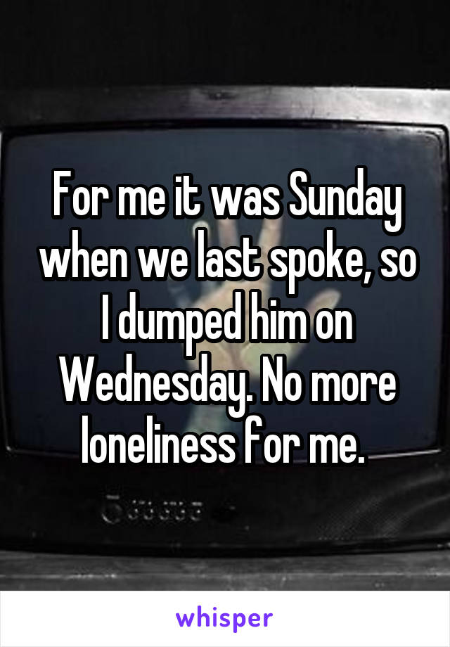 For me it was Sunday when we last spoke, so I dumped him on Wednesday. No more loneliness for me. 