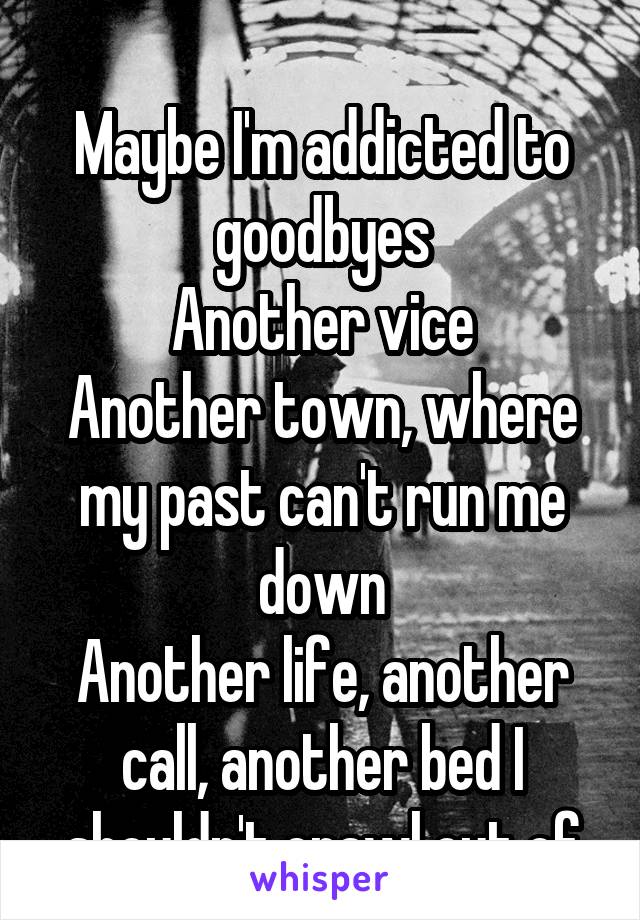 
Maybe I'm addicted to goodbyes
Another vice
Another town, where my past can't run me down
Another life, another call, another bed I shouldn't crawl out of