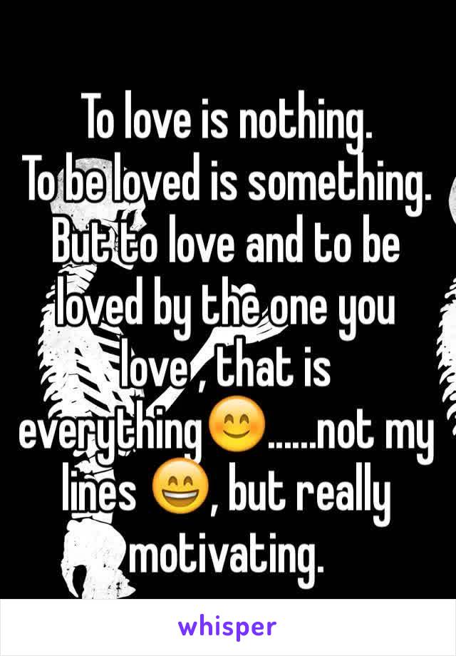 To love is nothing.
To be loved is something. But to love and to be loved by the one you love , that is everything😊......not my lines 😄, but really motivating.