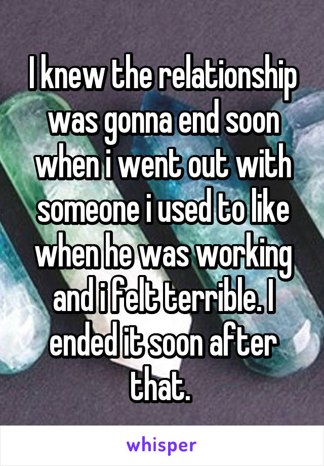 I knew the relationship was gonna end soon when i went out with someone i used to like when he was working and i felt terrible. I ended it soon after that. 