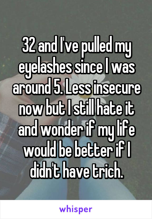 32 and I've pulled my eyelashes since I was around 5. Less insecure now but I still hate it and wonder if my life would be better if I didn't have trich.