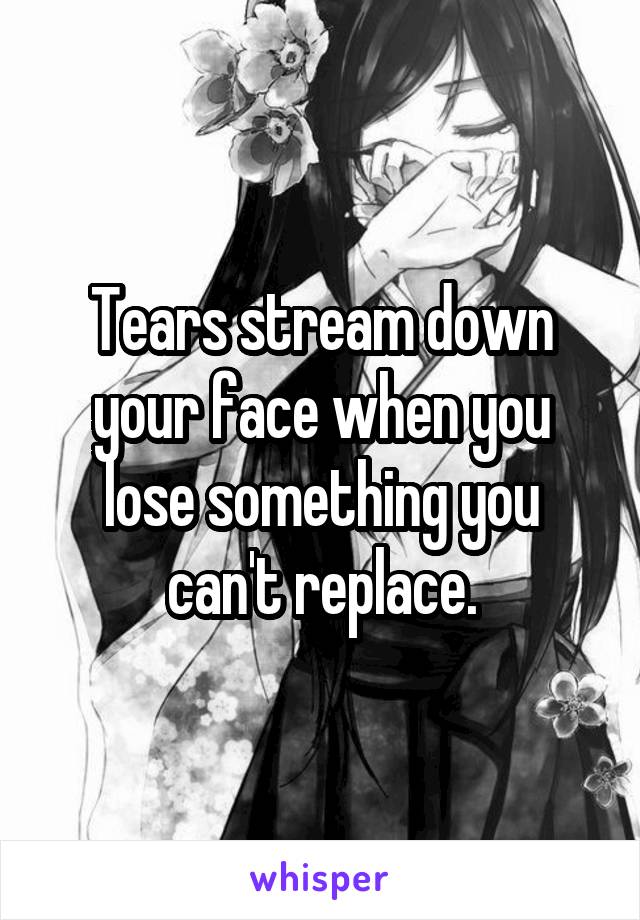 Tears stream down your face when you lose something you can't replace.