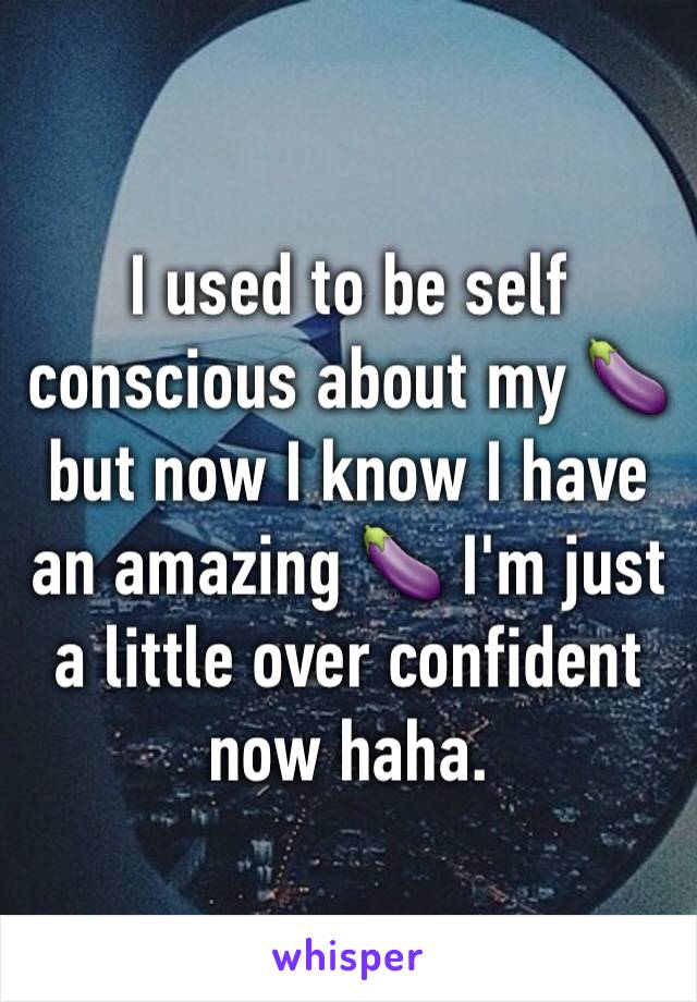 I used to be self conscious about my 🍆 but now I know I have an amazing 🍆 I'm just a little over confident now haha.