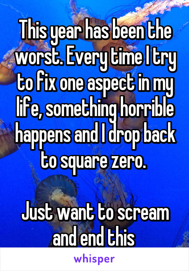 This year has been the worst. Every time I try to fix one aspect in my life, something horrible happens and I drop back to square zero. 

Just want to scream and end this 