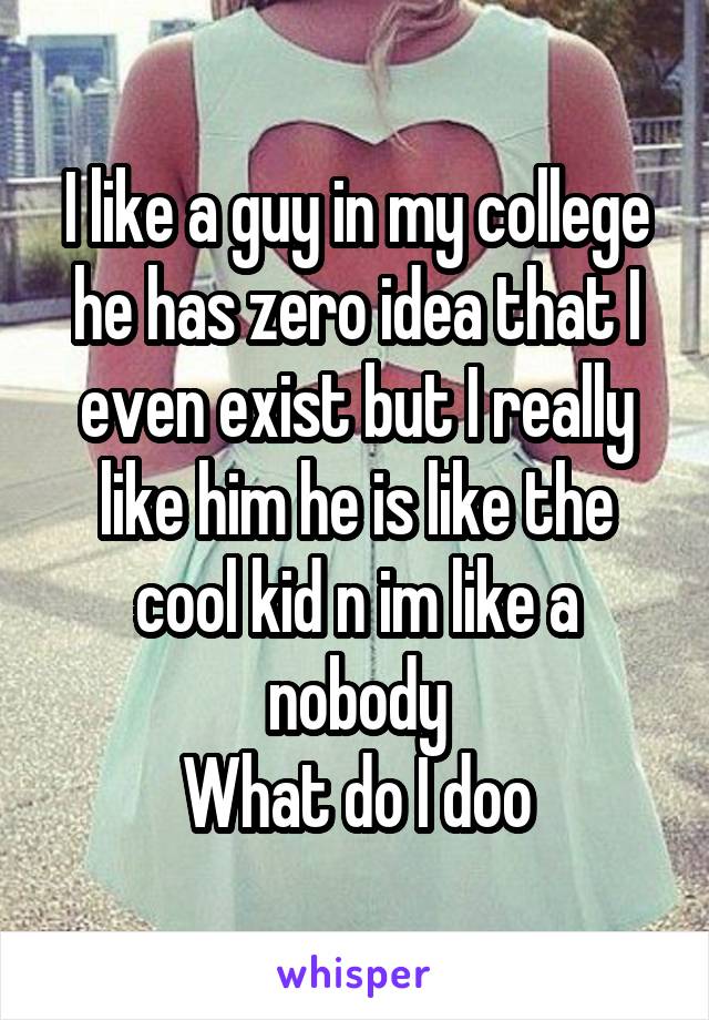 I like a guy in my college he has zero idea that I even exist but I really like him he is like the cool kid n im like a nobody
What do I doo