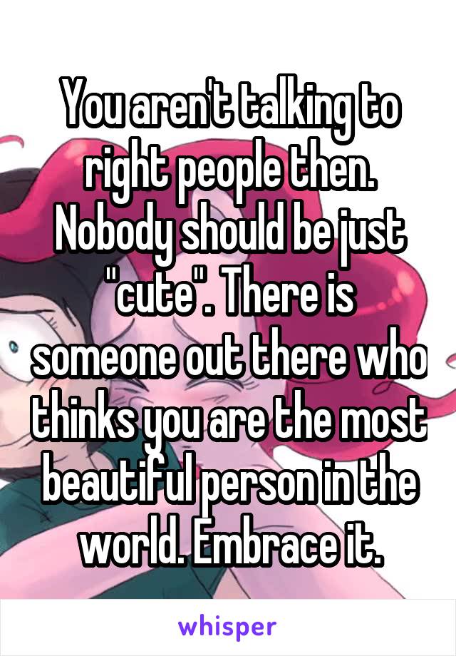 You aren't talking to right people then. Nobody should be just "cute". There is someone out there who thinks you are the most beautiful person in the world. Embrace it.