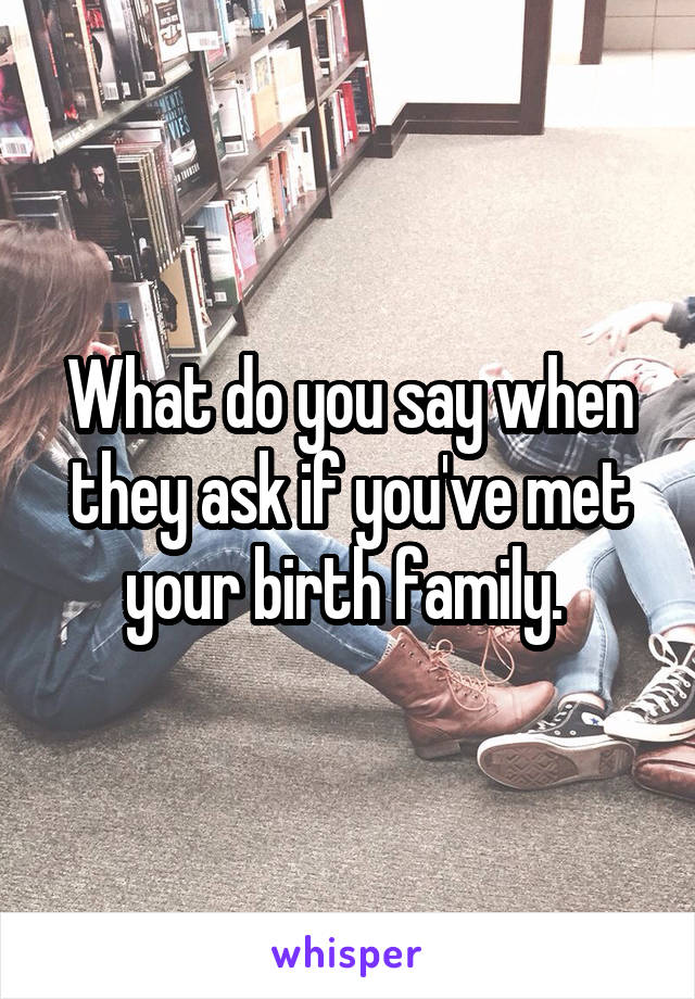 What do you say when they ask if you've met your birth family. 
