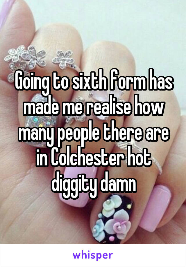 Going to sixth form has made me realise how many people there are in Colchester hot diggity damn