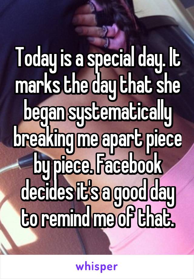 Today is a special day. It marks the day that she began systematically breaking me apart piece by piece. Facebook decides it's a good day to remind me of that.