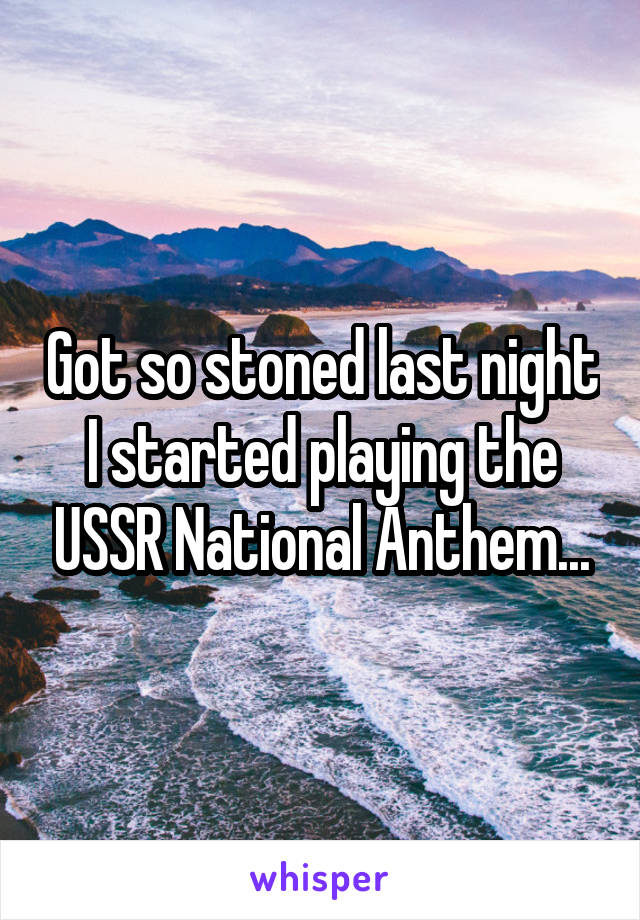 Got so stoned last night I started playing the USSR National Anthem...