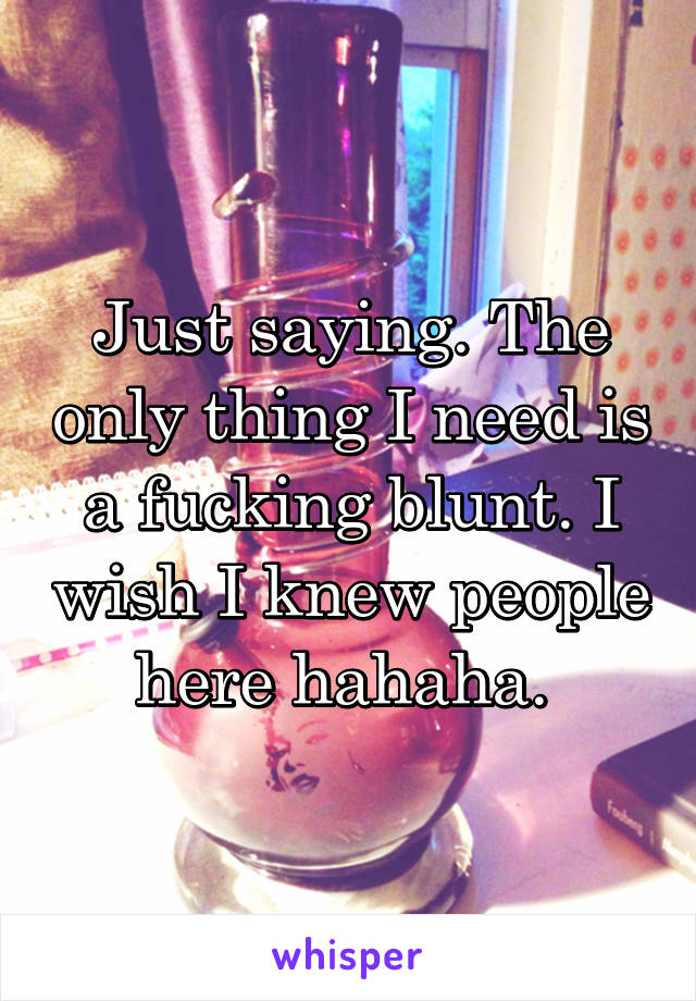 Just saying. The only thing I need is a fucking blunt. I wish I knew people here hahaha. 