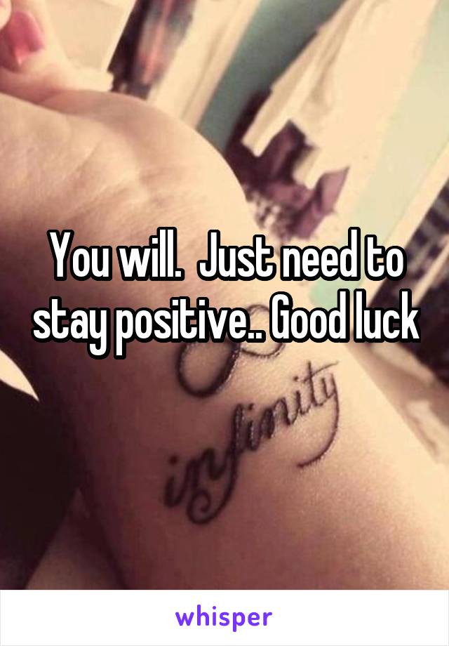 You will.  Just need to stay positive.. Good luck 