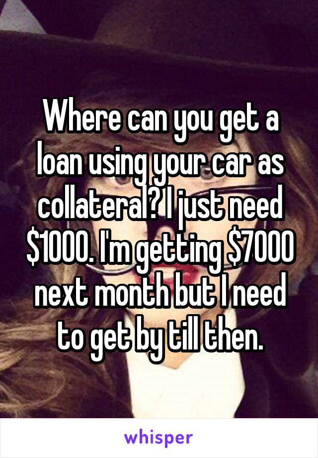 Where can you get a loan using your car as collateral? I just need $1000. I'm getting $7000 next month but I need to get by till then.