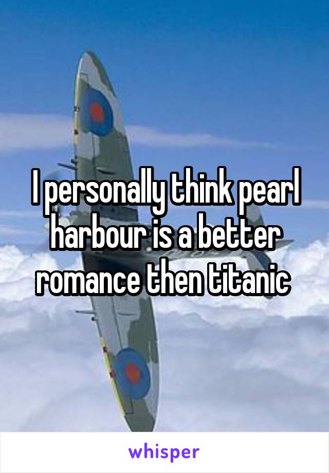 I personally think pearl harbour is a better romance then titanic 