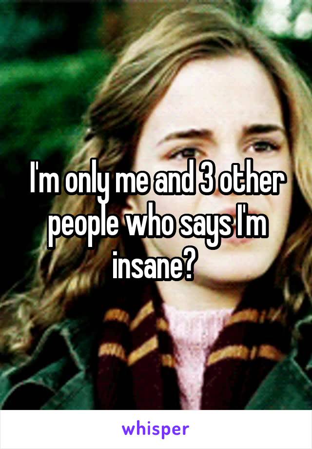 I'm only me and 3 other people who says I'm insane? 