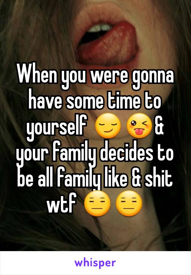 When you were gonna have some time to yourself 😏😜& your family decides to be all family like & shit wtf 😑😑