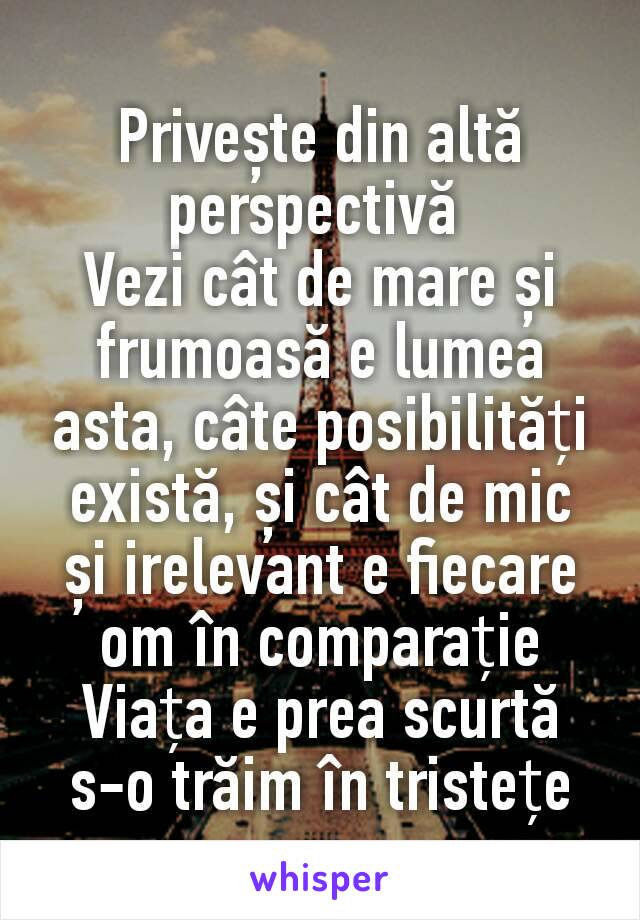 Privește din altă perspectivă 
Vezi cât de mare și frumoasă e lumea asta, câte posibilități există, și cât de mic și irelevant e fiecare om în comparație
Viața e prea scurtă
s-o trăim în tristețe