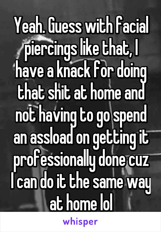 Yeah. Guess with facial piercings like that, I have a knack for doing that shit at home and not having to go spend an assload on getting it professionally done cuz I can do it the same way at home lol