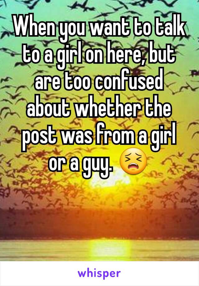 When you want to talk to a girl on here, but are too confused about whether the post was from a girl or a guy. 😣