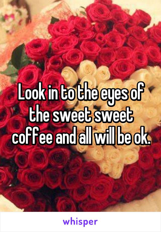 Look in to the eyes of the sweet sweet coffee and all will be ok.