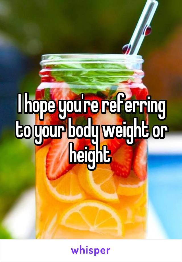 I hope you're referring to your body weight or height 