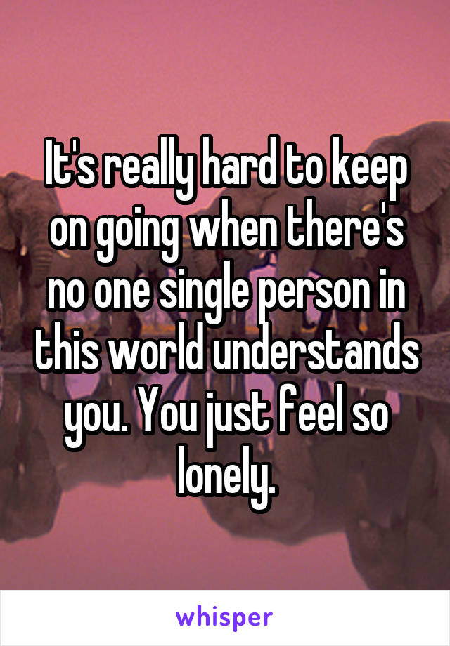 It's really hard to keep on going when there's no one single person in this world understands you. You just feel so lonely.