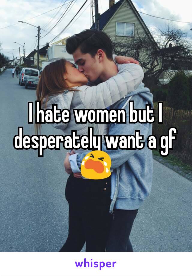 I hate women but I desperately want a gf😭