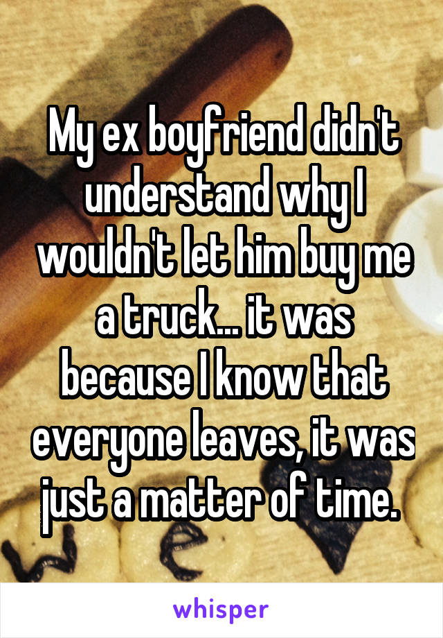 My ex boyfriend didn't understand why I wouldn't let him buy me a truck... it was because I know that everyone leaves, it was just a matter of time. 