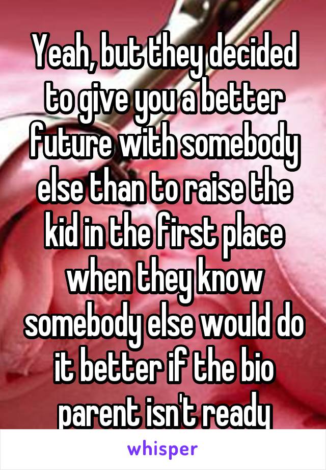 Yeah, but they decided to give you a better future with somebody else than to raise the kid in the first place when they know somebody else would do it better if the bio parent isn't ready