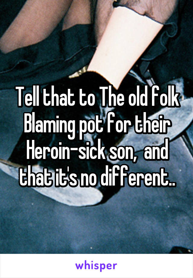 Tell that to The old folk Blaming pot for their Heroin-sick son,  and that it's no different..