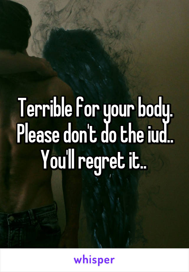 Terrible for your body. Please don't do the iud.. You'll regret it.. 