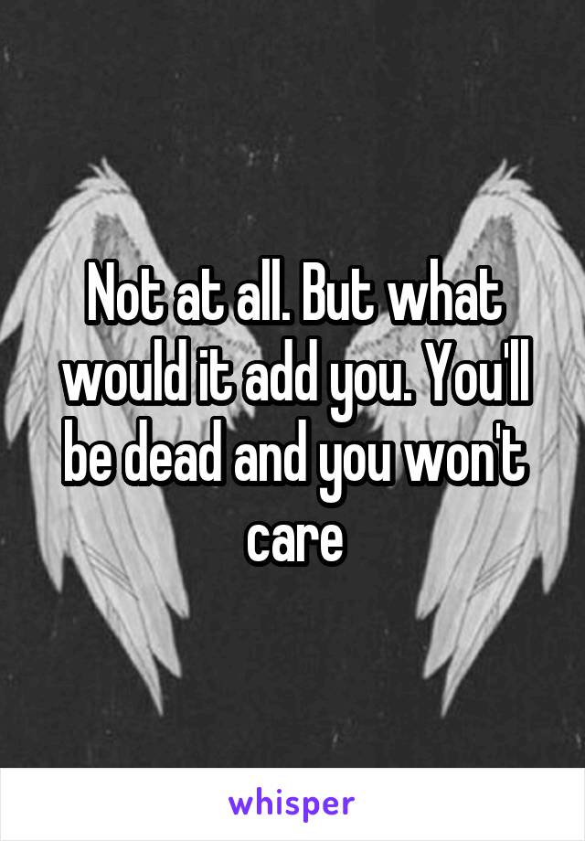 Not at all. But what would it add you. You'll be dead and you won't care