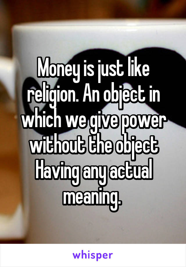 Money is just like religion. An object in which we give power without the object Having any actual meaning. 