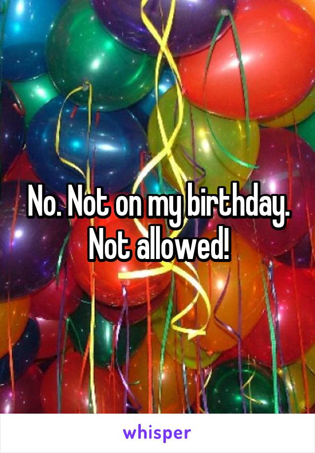 No. Not on my birthday. Not allowed!